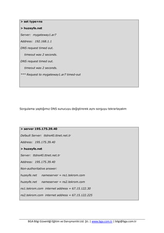 BGA Bilgi Güvenliği Eğitim ve Danışmanlık Ltd. Şti. | www.bga.com.tr | bilgi@bga.com.tr
> set type=ns
> huzeyfe.net
Server: mygateway1.ar7
Address: 192.168.1.1
DNS request timed out.
timeout was 2 seconds.
DNS request timed out.
timeout was 2 seconds.
*** Request to mygateway1.ar7 timed-out
Sorgulama yaptığımız DNS sunucuyu değiştirerek aynı sorguyu tekrarlayalım
> server 195.175.39.40
Default Server: ttdns40.ttnet.net.tr
Address: 195.175.39.40
> huzeyfe.net
Server: ttdns40.ttnet.net.tr
Address: 195.175.39.40
Non-authoritative answer:
huzeyfe.net nameserver = ns1.tekrom.com
huzeyfe.net nameserver = ns2.tekrom.com
ns1.tekrom.com internet address = 67.15.122.30
ns2.tekrom.com internet address = 67.15.122.225
 