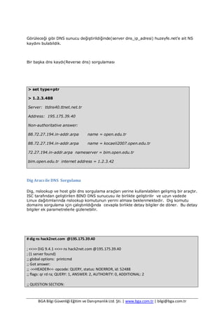 BGA Bilgi Güvenliği Eğitim ve Danışmanlık Ltd. Şti. | www.bga.com.tr | bilgi@bga.com.tr
Görüleceği gibi DNS sunucu değiştirildiğinde(server dns_ip_adresi) huzeyfe.net’e ait NS
kaydını bulabildik.
Bir başka dns kaydı(Reverse dns) sorgulaması
> set type=ptr
> 1.2.3.488
Server: ttdns40.ttnet.net.tr
Address: 195.175.39.40
Non-authoritative answer:
88.72.27.194.in-addr.arpa name = open.edu.tr
88.72.27.194.in-addr.arpa name = kocaeli2007.open.edu.tr
72.27.194.in-addr.arpa nameserver = bim.open.edu.tr
bim.open.edu.tr internet address = 1.2.3.42
Dig Aracı ile DNS Sorgulama
Dig, nslookup ve host gibi dns sorgulama araçları yerine kullanılabilen gelişmiş bir araçtır.
ISC tarafından geliştirilen BIND DNS sunucusu ile birlikte geliştirilir ve uzun vadede
Linux dağıtımlarında nslookup komutunun yerini alması beklenmektedir. Dig komutu
domains sorgulama için çalıştırıldığında cevapla birlikte detay bilgiler de döner. Bu detay
bilgiler ek parametrelerle gizlenebilir.
# dig ns hack2net.com @195.175.39.40
; <<>> DiG 9.4.1 <<>> ns hack2net.com @195.175.39.40
; (1 server found)
;; global options: printcmd
;; Got answer:
;; ->>HEADER<<- opcode: QUERY, status: NOERROR, id: 52488
;; flags: qr rd ra; QUERY: 1, ANSWER: 2, AUTHORITY: 0, ADDITIONAL: 2
;; QUESTION SECTION:
 