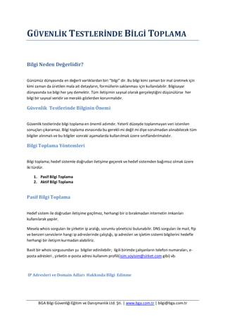 BGA Bilgi Güvenliği Eğitim ve Danışmanlık Ltd. Şti. | www.bga.com.tr | bilgi@bga.com.tr
GÜVENLİK TESTLERİNDE BİLGİ TOPLAMA
Bilgi Neden Değerlidir?
Günümüz dünyasında en değerli varlıklardan biri “bilgi” dir. Bu bilgi kimi zaman bir mal üretmek için
kimi zaman da üretilen mala ait detayların, formüllerin saklanması için kullanılabilir. Bilgisayar
dünyasında ise bilgi her şey demektir. Tüm iletişimin sayısal olarak gerçeleştiğini düşünülürse her
bilgi bir sayısal veridir ve meraklı gözlerden korunmalıdır.
Güvenlik Testlerinde Bilginin Önemi
Güvenlik testlerinde bilgi toplama en önemli adımdır. Yeterli düzeyde toplanmayan veri istenilen
sonuçları çıkaramaz. Bilgi toplama esnasında bu gerekli mi değil mi diye sorulmadan alınabilecek tüm
bilgiler alınmalı ve bu bilgiler sonraki aşamalarda kullanılmak üzere sınıflandırılmalıdır.
Bilgi Toplama Yöntemleri
Bilgi toplama; hedef sistemle doğrudan iletişime geçerek ve hedef sistemden bağımsız olmak üzere
iki türdür.
1. Pasif Bilgi Toplama
2. Aktif Bilgi Toplama
Pasif Bilgi Toplama
Hedef sistem ile doğrudan iletişime geçilmez, herhangi bir iz bırakmadan internetin imkanları
kullanılarak yapılır.
Mesela whois sorguları ile şirketin ip aralığı, sorumlu yöneticisi bulunabilir. DNS sorguları ile mail, ftp
ve benzeri servislerin hangi ip adreslerinde çalıştığı, ip adresleri ve işletim sistemi bilgilerini hedefle
herhangi bir iletişim kurmadan alabiliriz.
Basit bir whois sorgusundan şu bilgiler edinilebilir; ilgili birimde çalışanların telefon numaraları, e-
posta adresleri , şirketin e-posta adresi kullanım profili(isim.soyisim@sirket.com gibi) vb.
IP Adresleri ve Domain Adları Hakkında Bilgi Edinme
 