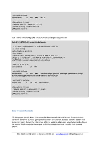 BGA Bilgi Güvenliği Eğitim ve Danışmanlık Ltd. Şti. | www.bga.com.tr | bilgi@bga.com.tr
;; ANSWER SECTION:
version.bind. 0 CH TXT "9.2.3"
;; Query time: 41 msec
;; SERVER: 195.155.1.3#53(195.155.1.3)
;; WHEN: Sun Aug 10 18:40:30 2008
;; MSG SIZE rcvd: 48
Tüm Türkiye’nin kullandığı DNS sunucunun versiyon bilgisini sorgulayalım
# dig @195.175.39.40 version.bind chaos txt
; <<>> DiG 9.4.1 <<>> @195.175.39.40 version.bind chaos txt
; (1 server found)
;; global options: printcmd
;; Got answer:
;; ->>HEADER<<- opcode: QUERY, status: NOERROR, id: 61452
;; flags: qr aa rd; QUERY: 1, ANSWER: 1, AUTHORITY: 1, ADDITIONAL: 0
;; WARNING: recursion requested but not available
;; QUESTION SECTION:
;version.bind. CH TXT
;; ANSWER SECTION:
version.bind. 0 CH TXT "Versiyon bilgisi guvenlik nedeniyle gizlenmistir. Geregi
durumunda ipg@turktelekom.com.tr adresine basvurunuz."
;; AUTHORITY SECTION:
version.bind. 0 CH NS version.bind.
;; Query time: 24 msec
;; SERVER: 195.175.39.40#53(195.175.39.40)
;; WHEN: Sun Aug 10 18:40:15 2008
;; MSG SIZE rcvd: 167
Zone Transferi Kontrolü
DNS’in yapısı gereği ikincil dns sunucular kendilerinde tanımlı birincil dns sunucunun
verilerini alırlar ve bunlara göre gelen istekleri cevaplarlar. Burada transfer edilen veri
tamamen bizim domain kayıtlarımıza aittir ve yabancı gözlerden uzak tutulmalıdır. Bunu
da master DNS sunucularda sadece yetkili ip adreslerine zone transfer izni vererek
yapılır.
 