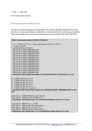 BGA Bilgi Güvenliği Eğitim ve Danışmanlık Ltd. Şti. | www.bga.com.tr | bilgi@bga.com.tr
# host -l ibm.com
Server failed: Query refused
DNS Sorgularını İzlemek(DNS Trace)
Domainize ait DNS sorgularının hangi DNS sunuculardan geçtiğini sorgulamak için dig
komutuna +trace parametresini verebilirsiniz. Bu parametre ile iterative sorgu yapılarak
Root sunuculardan sizin domaininizin tutuldugu sunucuya kadar olan yollar belirlenir.
#dig +trace open.edu.tr @195.175.39.39
; <<>> DiG 9.3.4 <<>> +trace open.edu.tr @195.175.39.39
; (1 server found)
;; global options: printcmd
. 248 IN NS K.ROOT-SERVERS.NET.
. 248 IN NS L.ROOT-SERVERS.NET.
. 248 IN NS M.ROOT-SERVERS.NET.
. 248 IN NS A.ROOT-SERVERS.NET.
. 248 IN NS B.ROOT-SERVERS.NET.
. 248 IN NS C.ROOT-SERVERS.NET.
. 248 IN NS D.ROOT-SERVERS.NET.
. 248 IN NS E.ROOT-SERVERS.NET.
. 248 IN NS F.ROOT-SERVERS.NET.
. 248 IN NS G.ROOT-SERVERS.NET.
. 248 IN NS H.ROOT-SERVERS.NET.
. 248 IN NS I.ROOT-SERVERS.NET.
. 248 IN NS J.ROOT-SERVERS.NET.
;; Received 356 bytes from 195.175.39.39#53(195.175.39.39) in 12 ms
tr. 172800 IN NS ns1.nic.tr.
tr. 172800 IN NS ns2.nic.tr.
tr. 172800 IN NS ns3.nic.tr.
tr. 172800 IN NS ns4.nic.tr.
tr. 172800 IN NS ns5.nic.tr.
tr. 172800 IN NS ns-tr.ripe.net.
;; Received 252 bytes from 193.0.14.129#53(K.ROOT-SERVERS.NET) in 84
ms
open.edu.tr. 43200 IN NS bim.open.edu.tr.
open.edu.tr. 43200 IN NS ns.ulak.net.tr.
;; Received 110 bytes from 144.122.95.51#53(ns1.nic.tr) in 14 ms
open.edu.tr. 3600 IN A 1.2.3.488
open.edu.tr. 3600 IN NS alfa.open.edu.tr.
open.edu.tr. 3600 IN NS ns.ulak.net.tr.
open.edu.tr. 3600 IN NS bim.open.edu.tr.
;; Received 161 bytes from 1.2.3.42#53(bim.open.edu.tr) in 2 ms
 