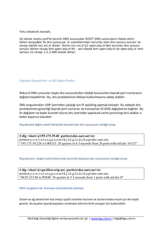 BGA Bilgi Güvenliği Eğitim ve Danışmanlık Ltd. Şti. | www.bga.com.tr | bilgi@bga.com.tr
Yolu izleyecek olursak;
ilk olarak resolv.conf’ta tanımlı DNS sunucudan ROOT DNS sunucuların listesi alınır.
Gelen sorgudaki ilk dns sunucuya .tr uzantılarından sorumlu olan dns sunucu sorulur ve
cevap olarak ns1.nic.tr döner. Sonra ns1.nic.tr’y2 open.edu.tr’den sorumlu dns sunucu
sorulur dönen cevap bim.open.edu.tr’dir . son olarak bim.open.edu.tr’ye open.edu.tr ismi
sorulur ve cevap 1.2.3.488 olarak döner.
Değişken Kaynak Port ve XID DeğeriTestleri
Rekursif DNS sunucular başka dns sunuculardan istekde bulunurken kaynak port numarasını
değiştirmeyebilirler. Bu, dns protokolünün kötüye kullanılmasına sebep olabilir.
DNS sorgulamaları UDP üzerinden çalıştığı için IP spoofing yapmak kolaydır. Bu sebeple dns
protokolünün güvenliği kaynak port numarası ve transaction ID (XID) değişkenine bağlıdır. Bu
iki değişken ne kadar kuvvetli olursa dns üzerinden yapılacak cache poisoning türü ataklar o
kadar başarısız olacaktır.
Kaynak port değeri yeterli derecede kuvvetli olan dns sunucunun verdiği cevap
# dig +short @195.175.39.40 porttest.dns-oarc.net txt
porttest.y.x.w.v.u.t.s.r.q.p.o.n.m.l.k.j.i.h.g.f.e.d.c.b.a.pt.dns-oarc.net.
“195.175.39.228 is GREAT: 26 queries in 6.3 seconds from 26 ports with std dev 16123″
Kaynak port değeri yeterli derecede kuvvetli olmayan dns sunucunun verdiği cevap
# dig +short @vpn.lifeoverip.net porttest.dns-oarc.net txt
porttest.y.x.w.v.u.t.s.r.q.p.o.n.m.l.k.j.i.h.g.f.e.d.c.b.a.pt.dns-oarc.net.
“80.93.212.86 is POOR: 26 queries in 5.5 seconds from 1 ports with std dev 0″
DNS sorguları ile koruma sistemlerini atlatma
Sistem ve ağ yöneticileri test amaçlı çeşitli sistemler kurarlar ve bunlara kolay erişim için dns kaydı
girerler. Bu kayıtlar dışarda başkaları tarafından bilinirse farklı amaçlar için kullanılabilir.
 