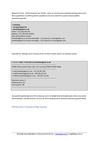 BGA Bilgi Güvenliği Eğitim ve Danışmanlık Ltd. Şti. | www.bga.com.tr | bilgi@bga.com.tr
Mesela X firması kendisine gelen tüm mailleri spam ve virus koruma sistemlerinden geçiriyor olsun.
Bunu yapabilmesi için MX kayıtlarını spam&virus koruma sisteminin ip adresi olacak şekilde
yayınlaması gerekir.
$ nslookup
> set querytype=mx
> bankofengland.co.uk
Server: 213.228.193.145
Address: 213.228.193.145#53
Non-authoritative answer:
bankofengland.co.uk mail exchanger = 10 cluster2.eu.messagelabs.com.
bankofengland.co.uk mail exchanger = 20 cluster2a.eu.messagelabs.com.
Dışardaki bir saldırgan da bu firmaya ait dns isimlerisi sözlük saldırısı ile bulmaya çalışsın.
C:tools> txdns -f mail-dict.txt bankofengland.co.uk
-------------------------------------------------------------------------------
TXDNS (http://www.txdns.net) 2.0.0 running STAND-ALONE Mode
-------------------------------------------------------------------------------
> mail.bankofengland.co.uk - 217.33.207.254
> mail2.bankofengland.co.uk - 194.201.32.153
> mailhost.bankofengland.co.uk - 194.201.32.130
-------------------------------------------------------------------------------
Resolved names: 3
Failed queries: 95
Total queries: 98
-------------------------------------------------------------------------------
Sonuçlardan görüleceği üzere firma dışarıya anons etmediği fakat kullandığı başka smtp sunucularda
bulunmaktadır. Gönderilecek bir virus ya da zararlı programcık bu adresler kullanılarak gönderilebilir.
DNS Bruteforce Yöntemi ile Bilgi Toplama
 