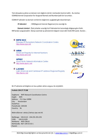 BGA Bilgi Güvenliği Eğitim ve Danışmanlık Ltd. Şti. | www.bga.com.tr | bilgi@bga.com.tr
Tüm dünyada ip adresi ve domain ismi dağıtımı tek bir merkezden kontrol edilir. Bu merkez
ICANN(Internet Corporation for Assigned Named and Numbers)adlı bir kurumdur.
ICANN IP adresleri ve domain isimlerinin dağıtımını aşağıdaki gibi düzenlemiştir.
IP Adresleri : RIR(Regional Internet Registrars) lar aracılığı ile.
Domain isimleri : Özel şirketler aracılığı ile IP Adreslerinin bulunduğu bölgeye göre farklı
RIR’lardan sorgulanabilir. Dünya üzerinde ip adreslerinin bilgisini tutan dört farklı RIR vardır. Bunlar ;
Bir IP adresine ait bilgilere en kısa yoldan whois sorgusu ile erişilebilir.
# whois 194.27.72.88
OrgName: RIPE Network Coordination Centre
OrgID: RIPE
Address: P.O. Box 10096
City: Amsterdam
StateProv:
PostalCode: 1001EB
Country: NL
ReferralServer: whois://whois.ripe.net:43
NetRange: 194.0.0.0 - 194.255.255.255
CIDR: 194.0.0.0/8
NetName: RIPE-CBLK2
NetHandle: NET-194-0-0-0-1
Parent:
 