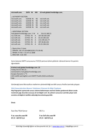 BGA Bilgi Güvenliği Eğitim ve Danışmanlık Ltd. Şti. | www.bga.com.tr | bilgi@bga.com.tr
microsoft.com. 2678 IN MX 10 mail.global.frontbridge.com.
;; AUTHORITY SECTION:
microsoft.com. 163558 IN NS ns4.msft.net.
microsoft.com. 163558 IN NS ns5.msft.net.
microsoft.com. 163558 IN NS ns1.msft.net.
microsoft.com. 163558 IN NS ns2.msft.net.
microsoft.com. 163558 IN NS ns3.msft.net.
;; ADDITIONAL SECTION:
mail.global.frontbridge.com. 3 IN A 216.32.180.22
ns1.msft.net. 157431 IN A 207.68.160.190
ns2.msft.net. 157431 IN A 65.54.240.126
ns3.msft.net. 157431 IN A 213.199.161.77
ns4.msft.net. 157431 IN A 207.46.66.126
ns5.msft.net. 157431 IN A 65.55.238.126
;; Query time: 3 msec
;; SERVER: 195.175.39.40#53(195.175.39.40)
;; WHEN: Fri Dec 5 21:47:12 2008
;; MSG SIZE rcvd: 265
Sonra bulunan SMTP sunucusunun TCP/25 portuna telnet çekilerek dönecek banner ile yazılımı
öğrenilebilir.
# telnet mail.global.frontbridge.com. 25
Trying 216.32.181.22...
Connected to mail.global.frontbridge.com.
Escape character is '^]'.
220 mail40-wa4.bigfish.com ESMTP Postfix EGGS and Butter
help
Görüleceği üzere Microsoftun maillerinin yönlendirildiği ana MX sunucu Postfix üzerinde çalışıyor.
Web Sunuculardan Banner Yakalama Yöntemi ile Bilgi Toplama
http fingerprint aşamasında sunucu sisteme beklenmeyen anormal istekler gondererek dönen cevabı
incelemek çoğu durumda sunucuya ait net bilgiler verir. Bu yöntem sunucunun uzerinde çalışan web
servisine ait bilgilerin özellikle saklandığı durumlarda geçerlidir.
Örnek
Sun One Web Server
$ nc sun.site.com 80
PUT / HTTP/1.0
IIS 5.x
$ nc iis5.site.com 80
PUT / HTTP/1.0
 