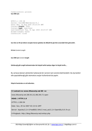 BGA Bilgi Güvenliği Eğitim ve Danışmanlık Ltd. Şti. | www.bga.com.tr | bilgi@bga.com.tr
Cache-control: private
Sun ONE için
HTTP/1.1 200 OK
Server: Sun-ONE-Web-Server/6.1
Date: Mon, 22 Aug 2005 20:23:36 GMT
Content-length: 2628
Content-type: text/html
Last-modified: Tue, 01 Apr 2003 20:47:57 GMT
Accept-ranges: bytes
Connection: close
Sun One ve IIS için dönen cevaplar benzer gözükse de dikkatli bir göz ikisi arasındaki farkı görecektir.
IIS icin Content-Length
Sun ONE için Content-length
Görüleceği gibi Length kelimelerinden biri büyük harfle basliyor digeri isi küçük harfle...
Bu ve buna benzer yöntemler kullanarak bir servisin tam sürümü belirlenebilir. Bu tip testleri
elle yapulabileceği gibi otomatize araçlar kullanılarak da yapılır.
Httprint bunlardan en sık kullanılanı.
C:netcat>nc www.lifeoverip.net 80 -vv
www.lifeoverip.net [80.93.212.86] 80 (?) open
HEAD / HTTP/1.0
HTTP/1.1 200 OK
Date: Sun, 29 Jul 2007 03:15:51 GMT
Server: Apache/2.2.4 (FreeBSD) DAV/2 mod_ssl/2.2.4 OpenSSL/0.9.7e-p1
X-Pingback: http://blog.lifeoverip.net/xmlrpc.php
 