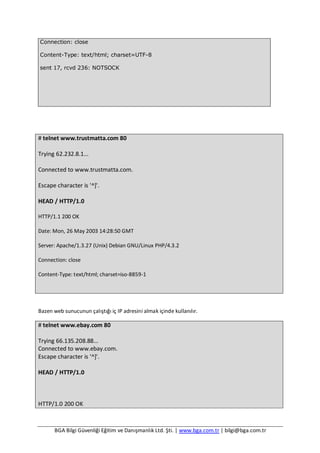 BGA Bilgi Güvenliği Eğitim ve Danışmanlık Ltd. Şti. | www.bga.com.tr | bilgi@bga.com.tr
Connection: close
Content-Type: text/html; charset=UTF-8
sent 17, rcvd 236: NOTSOCK
# telnet www.trustmatta.com 80
Trying 62.232.8.1...
Connected to www.trustmatta.com.
Escape character is '^]'.
HEAD / HTTP/1.0
HTTP/1.1 200 OK
Date: Mon, 26 May 2003 14:28:50 GMT
Server: Apache/1.3.27 (Unix) Debian GNU/Linux PHP/4.3.2
Connection: close
Content-Type: text/html; charset=iso-8859-1
Bazen web sunucunun çalıştığı iç IP adresini almak içinde kullanılır.
# telnet www.ebay.com 80
Trying 66.135.208.88...
Connected to www.ebay.com.
Escape character is '^]'.
HEAD / HTTP/1.0
HTTP/1.0 200 OK
 