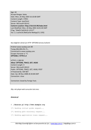 BGA Bilgi Güvenliği Eğitim ve Danışmanlık Ltd. Şti. | www.bga.com.tr | bilgi@bga.com.tr
Age: 44
Accept-Ranges: bytes
Date: Mon, 26 May 2003 16:10:00 GMT
Content-Length: 47851
Content-Type: text/html
Server: Microsoft-IIS/4.0
Content-Location: http://10.8.35.99/index.html
Last-Modified: Mon, 26 May 2003 16:01:40 GMT
ETag: "04af217a023c31:12517"
Via: 1.1 cache16 (NetCache NetApp/5.2.1R3)
Bazı değerleri almak için HTTP OPTIONS komutu kullanılır
# telnet www.nasdaq.com 80
Trying 206.200.251.71...
Connected to www.nasdaq.com.
Escape character is '^]'.
OPTIONS / HTTP/1.0
HTTP/1.1 200 OK
Allow: OPTIONS, TRACE, GET, HEAD
Content-Length: 0
Server: Microsoft-IIS/6.0
Public: OPTIONS, TRACE, GET, HEAD, POST
X-Powered-By: ASP.NET
Date: Sat, 08 Nov 2008 20:34:08 GMT
Connection: close
Connection closed by foreign host.
ASp .net çalışan web sunucuları test aracı
dnascan.pl
# ./dnascan.pl http://www.example.org
[*] Sending initial probe request...
[*] Sending path discovery request...
[*] Sending application trace request...
 