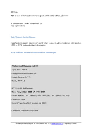 BGA Bilgi Güvenliği Eğitim ve Danışmanlık Ltd. Şti. | www.bga.com.tr | bilgi@bga.com.tr
dönmez.
NOT-II : Cisco Routerlarda timestamp’i aşağıdaki şekilde aktif/pasif hale getirebiliriz
ip tcp timestamp -> aktif hale getirmek için
no ip tcp timestamp
Hedef Sistemin Saatini Öğrenme
Hedef sistemin saatini öğrenmenin çeşitli yolları vardır. Bu yöntemlerden en etkili olanları
HTTP ve SMTP protokolleri üzerinden yapılır.
HTTP Protokolü üzerinden hedef sisteme ait zaman tespiti
# telnet mail.lifeoverip.net 80
Trying 80.93.212.86...
Connected to mail.lifeoverip.net.
Escape character is '^]'.
HEAD / HTTP/1.1
HTTP/1.1 400 Bad Request
Date: Mon, 28 Jan 2008 17:49:06 GMT
Server: Apache/2.2.4 (FreeBSD) DAV/2 mod_ssl/2.2.4 OpenSSL/0.9.7e-p1
Connection: close
Content-Type: text/html; charset=iso-8859-1
Connection closed by foreign host.
 