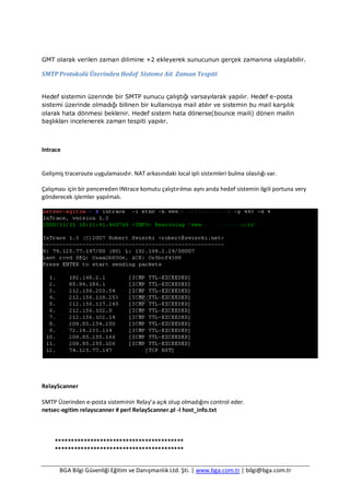 BGA Bilgi Güvenliği Eğitim ve Danışmanlık Ltd. Şti. | www.bga.com.tr | bilgi@bga.com.tr
GMT olarak verilen zaman dilimine +2 ekleyerek sunucunun gerçek zamanına ulaşılabilir.
SMTP Protokolü Üzerinden Hedef Sisteme Ait Zaman Tespiti
Hedef sistemin üzerinde bir SMTP sunucu çalıştığı varsayılarak yapılır. Hedef e-posta
sistemi üzerinde olmadığı bilinen bir kullanıcıya mail atılır ve sistemin bu mail karşılık
olarak hata dönmesi beklenir. Hedef sistem hata dönerse(bounce maili) dönen mailin
başlıkları incelenerek zaman tespiti yapılır.
Intrace
Gelişmiş traceroute uygulamasıdır. NAT arkasındaki local ipli sistemleri bulma olasılığı var.
Çalışması için bir pencereden INtrace komutu çalıştırılmaı aynı anda hedef sistemin ilgili portuna very
gönderecek işlemler yapılmalı.
RelayScanner
SMTP Üzerinden e-posta sisteminin Relay’a açık olup olmadığını control eder.
netsec-egitim relayscanner # perl RelayScanner.pl -l host_info.txt
****************************************
****************************************
 
