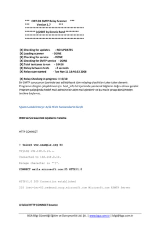 BGA Bilgi Güvenliği Eğitim ve Danışmanlık Ltd. Şti. | www.bga.com.tr | bilgi@bga.com.tr
*** CIRT.DK SMTP Relay Scanner ***
*** Version 1.7 ***
****************************************
******* (c)2007 by Dennis Rand *********
****************************************
****************************************
[X] Checking for updates - NO UPDATES
[X] Loading scanner - DONE
[X] Checking for service - DONE
[X] Checking for SMTP service - DONE
[X] Total testcases to run - 16416
[X] Delay between tests - 2 seconds
[X] Relay scan started - Tue Nov 11 18:40:33 2008
[X] Relay Checking in progress: => 0/10
Bir SMTP sunucunun üzerinde test edilebilecek tüm relaying olasılıkları taker taker denenir.
Programın düzgün çalışabilmesi için host_info.txt içerisinde yazılacak bilgilerin doğru olması gerekir.
Program çalıştığında hedef mail adresine bir adet mail gönderir ve bu maile cevap dönülmeden
testlere başlamaz.
Spam Göndermeye Açık Web Sunucuların Keşfi
WEB Servis Güvenlik Açıklarını Tarama
HTTP CONNECT
# telnet www.example.org 80
Trying 192.168.0.14...
Connected to 192.168.0.14.
Escape character is '^]'.
CONNECT maila.microsoft.com:25 HTTP/1.0
HTTP/1.0 200 Connection established
220 inet-imc-02.redmond.corp.microsoft.com Microsoft.com ESMTP Server
A failed HTTP CONNECT bounce
 