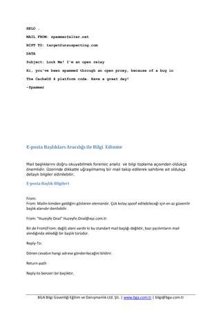 BGA Bilgi Güvenliği Eğitim ve Danışmanlık Ltd. Şti. | www.bga.com.tr | bilgi@bga.com.tr
HELO .
MAIL FROM: spammer@alter.net
RCPT TO: target@unsuspecting.com
DATA
Subject: Look Ma! I'm an open relay
Hi, you've been spammed through an open proxy, because of a bug in
The CacheOS 4 platform code. Have a great day!
-Spammer
E-posta Başlıkları Aracılığı ile Bilgi Edinme
Mail başlıklarını doğru okuyabilmek forensic analiz ve bilgi toplama açısından oldukça
önemlidir. Üzerinde dikkatle uğraşılmamış bir mail takip edilerek sahibine ait oldukça
detaylı bilgiler edinilebilir.
E-posta Başlık Bilgileri
From:
From: Mailin kimden geldiğini gösteren elemandır. Çok kolay spoof edilebileceği için en az güvenilir
başlık alanıdır denilebilir.
From: "Huzeyfe Onal" Huzeyfe.Onal@xyz.com.tr
Bir de From(From: değil) alani vardir ki bu standart mail başlığı değildir, bazı yazılımların mail
alındığında eklediği bir başlık türüdür.
Reply-To:
Dönen cevabın hangi adrese gönderileceğini bildirir.
Return-path
Reply-to benzeri bir başlıktır.
 