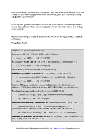 BGA Bilgi Güvenliği Eğitim ve Danışmanlık Ltd. Şti. | www.bga.com.tr | bilgi@bga.com.tr
from satırında maili gönderen sunucunun smtp2.abc.com.tr olduğu gözüküyor, fakat aynı
adrese dns sorgulaması yaptığımızda farklı bir isim çözüyorsa bu başlığın değiştirilmiş
olduğundan şüphelenilebilir.
Bazen de maili gönderen makinenin DNS ismi ile kendi üzerinde tanımlanmış ismi farklı
olur ve Received kısmında iki farklı isim gözükür . Yukarıdaki örnek aslında tam da bugu
göstermektedir.
Makinenin ismi smtp2.xyz.com.tr olarak tanımlanmış fakat dns kaydı smtp2.abc.com.tr
şeklindedir.
Detaylı Başlık Analizi
Delivered-To: huzeyfe.onal@gmail.com
Received: by 10.114.153.8 with SMTP id a8cs349808wae;
Sat, 19 May 2007 21:44:46 -0700 (PDT)
Received: by 10.114.156.1 with SMTP id d1mr1825769wae.1179636286474;
Sat, 19 May 2007 21:44:46 -0700 (PDT)
Return-Path: <owner-advocacy+M1030@openbsd.org>
Received: from shear.ucar.edu (lists.openbsd.org [192.43.244.163])
by mx.google.com with ESMTP id a8si2499671poa.2007.05.19.21.44.42;
Sat, 19 May 2007 21:44:46 -0700 (PDT)
Received-SPF: pass (google.com: manual fallback record for domain of owner-
advocacy+M1030@openbsd.org designates 192.43.244.163 as permitted sender)
Received: from openbsd.org (localhost.ucar.edu [127.0.0.1])
by shear.ucar.edu (8.14.1/8.13.6) with ESMTP id l4K4heF4002161;
Sat, 19 May 2007 22:43:40 -0600 (MDT)
Received: from mail4out.barnet.com.au (mail4.barnet.com.au [202.83.178.125])
by shear.ucar.edu (8.14.1/8.13.6) with ESMTP id l4K4gwhT025317
(version=TLSv1/SSLv3 cipher=DHE-DSS-AES256-SHA bits=256 verify=NO)
for <advocacy@openbsd.org>; Sat, 19 May 2007 22:43:00 -0600 (MDT)
Received: by mail4out.barnet.com.au (Postfix, from userid 1001) id 8AF9F37D73E;
Sun, 20 May 2007 14:42:52 +1000 (EST)
 