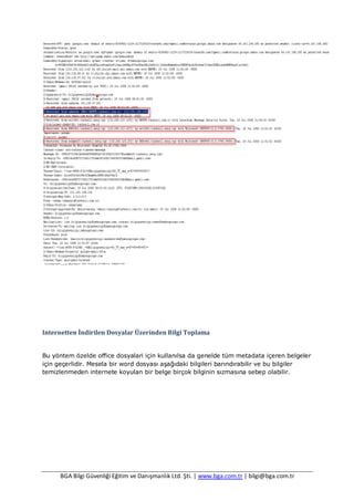 BGA Bilgi Güvenliği Eğitim ve Danışmanlık Ltd. Şti. | www.bga.com.tr | bilgi@bga.com.tr
Internetten İndirilen Dosyalar Üzerinden Bilgi Toplama
Bu yöntem özelde office dosyalari için kullanılsa da genelde tüm metadata içeren belgeler
için geçerlidir. Mesela bir word dosyası aşağıdaki bilgileri barındırabilir ve bu bilgiler
temizlenmeden internete koyulan bir belge birçok bilginin sızmasına sebep olabilir.
 
