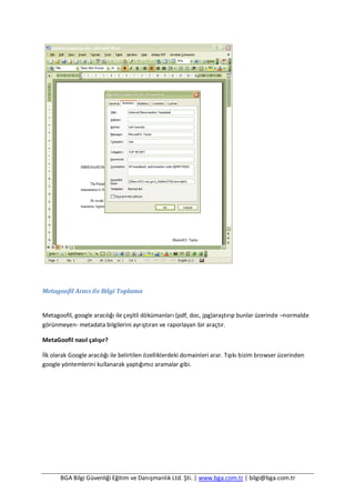 BGA Bilgi Güvenliği Eğitim ve Danışmanlık Ltd. Şti. | www.bga.com.tr | bilgi@bga.com.tr
Metagoofil Aracı ile Bilgi Toplama
Metagoofil, google aracılığı ile çeşitli dökümanları (pdf, doc, jpg)araştırıp bunlar üzerinde –normalde
görünmeyen- metadata bilgilerini ayrıştıran ve raporlayan bir araçtır.
MetaGoofil nasıl çalışır?
İlk olarak Google aracılığı ile belirtilen özelliklerdeki domainleri arar. Tıpkı bizim browser üzerinden
google yöntemlerini kullanarak yaptığımız aramalar gibi.
 
