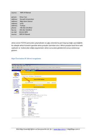 BGA Bilgi Güvenliği Eğitim ve Danışmanlık Ltd. Şti. | www.bga.com.tr | bilgi@bga.com.tr
source: RIPE # Filtered
person: Omur Can
address: Kocaeli Universitesi
address: Bilgi Islem Dairesi
address: Izmit
address: Turkiye
phone: +90 262 3313912
fax-no: +90 262 3313912
nic-hdl: OC222-RIPE
source: RIPE # Filtered
whois servisi TCP/43 portundan çalışmaktadır ve çoğu sistemde bu port dışarıya doğru açık değildir.
Bu sebeple whois hizmetini genelde whois proxyler üzerinden alırız. Whois proxyler basit birer web
sayfasıdır ve kullanıcıdan aldığı sorgulamaları whois sunuculara göndererek sonucu kullanıcıya
gösterir.
Ripe Üzerinden IP Adresi sorgulama
 