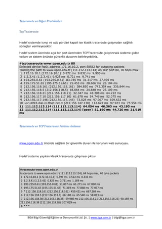 BGA Bilgi Güvenliği Eğitim ve Danışmanlık Ltd. Şti. | www.bga.com.tr | bilgi@bga.com.tr
Traceroute ve Diğer Protokoller
TcpTraceroute
Hedef sistemde icmp ve udp portlari kapali ise klasik traceroute çalışmaları sağlıklı
sonuçlar vermeyecektir.
Hedef sistem üzerinde açık bir port üzerinden TCPTraceroute çalıştırırsak sisteme giden
yolları ve sistem önünde güvenlik duvarını belirleyebiliriz.
#tcptraceroute www.open.edu.tr 80
Selected device fxp0, address 172.16.10.2, port 58582 for outgoing packets
Tracing the path to www.open.edu.tr (111.112.113.114) on TCP port 80, 30 hops max
1 172.16.10.1 (172.16.10.1) 0.872 ms 9.832 ms 9.905 ms
2 1.2.3.41 (1.2.3.41) 9.925 ms 0.721 ms 9.741 ms
3 193.255.0.61 (193.255.0.61) 83.745 ms 31.317 ms 27.939 ms
4 195.175.51.65 (195.175.51.65) 25.453 ms 28.686 ms 28.104 ms
5 212.156.118.161 (212.156.118.161) 384.850 ms 742.354 ms 336.844 ms
6 212.156.118.5 (212.156.118.5) 18.064 ms 24.648 ms 23.109 ms
7 212.156.118.21 (212.156.118.21) 32.347 ms 48.208 ms 64.222 ms
8 212.156.117.10 (212.156.117.10) 61.678 ms 54.749 ms 52.075 ms
9 212.156.117.146 (212.156.117.146) 73.028 ms 97.067 ms 109.632 ms
10 usr-4993.dial-in.ttnet.net.tr (212.156.147.130) 112.622 ms 97.923 ms 75.954 ms
11 111.112.113.114 (111.112.113.114) 64.054 ms 46.363 ms 43.193 ms
12 111.112.113.114 (111.112.113.114) [open] 52.160 ms 44.720 ms 31.919
ms
Traceroute ve TCPTraceroute Farkını Anlama
www.open.edu.tr önünde sağlam bir güvenlik duvarı ile korunan web sunucusu.
Hedef sisteme yapılan klasik traceroute çalışması çıktısı
#traceroute www.open.edu.tr
traceroute to www.open.edu.tr (111.112.113.114), 64 hops max, 40 byte packets
1 172.16.10.1 (172.16.10.1) 0.599 ms 0.522 ms 0.333 ms
2 1.2.3.41 (1.2.3.41) 0.823 ms 0.711 ms 1.169 ms
3 193.255.0.61 (193.255.0.61) 51.837 ms 61.271 ms 67.060 ms
4 195.175.51.65 (195.175.51.65) 71.319 ms 77.868 ms 77.057 ms
5 * 212.156.118.161 (212.156.118.161) 459.421 ms 667.286 ms
6 212.156.118.5 (212.156.118.5) 66.180 ms 65.540 ms 58.033 ms
7 212.156.118.38 (212.156.118.38) 69.980 ms 212.156.118.21 (212.156.118.21) 90.169 ms
212.156.118.38 (212.156.118.38) 107.029 ms
8 * * *
 