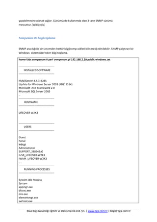 BGA Bilgi Güvenliği Eğitim ve Danışmanlık Ltd. Şti. | www.bga.com.tr | bilgi@bga.com.tr
yapabilmesine olanak sağlar. Günümüzde kullanımda olan 3 tane SNMP sürümü
mevcuttur.[Wikipedia]
Snmpenum ile bilgi toplama
SNMP aracılığı ile bir sistemden hertür bilgi(snmp oidleri bilinerek) edinilebilir. SNMP çalıştıran bir
Windows sistem üzerinden bilgi toplama.
home-labs snmpenum # perl snmpenum.pl 192.168.2.20 public windows.txt
----------------------------------------
INSTALLED SOFTWARE
----------------------------------------
hMailServer 4.4.3-B285
Update for Windows Server 2003 (KB911164)
Microsoft .NET Framework 2.0
Microsoft SQL Server 2005
..
----------------------------------------
HOSTNAME
----------------------------------------
LIFEOVER-W2K3
----------------------------------------
USERS
----------------------------------------
Guest
honal
krbtgt
Administrator
SUPPORT_388945a0
IUSR_LIFEOVER-W2K3
IWAM_LIFEOVER-W2K3
....
----------------------------------------
RUNNING PROCESSES
----------------------------------------
System Idle Process
System
appmgr.exe
dfssvc.exe
dns.exe
elementmgr.exe
svchost.exe
 
