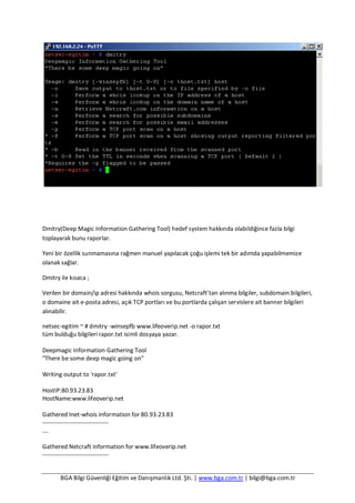 BGA Bilgi Güvenliği Eğitim ve Danışmanlık Ltd. Şti. | www.bga.com.tr | bilgi@bga.com.tr
Dmitry(Deep Magic Information Gathering Tool) hedef system hakkında olabildiğince fazla bilgi
toplayarak bunu raporlar.
Yeni bir özellik sunmamasına rağmen manuel yapılacak çoğu işlemi tek bir adımda yapabilmemize
olanak sağlar.
Dmitry ile kısaca ;
Verilen bir domain/ip adresi hakkında whois sorgusu, Netcraft’tan alınma bilgiler, subdomain bilgileri,
o domaine ait e-posta adresi, açık TCP portları ve bu portlarda çalışan servislere ait banner bilgileri
alınabilir.
netsec-egitim ~ # dmitry -winsepfb www.lifeoverip.net -o rapor.txt
tüm bulduğu bilgileri rapor.txt isimli dosyaya yazar.
Deepmagic Information Gathering Tool
"There be some deep magic going on"
Writing output to 'rapor.txt'
HostIP:80.93.23.83
HostName:www.lifeoverip.net
Gathered Inet-whois information for 80.93.23.83
---------------------------------
….
Gathered Netcraft information for www.lifeoverip.net
---------------------------------
 