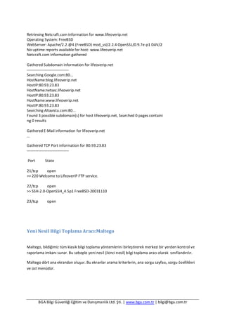 BGA Bilgi Güvenliği Eğitim ve Danışmanlık Ltd. Şti. | www.bga.com.tr | bilgi@bga.com.tr
Retrieving Netcraft.com information for www.lifeoverip.net
Operating System: FreeBSD
WebServer: Apache/2.2.@4 (FreeBSD) mod_ssl/2.2.4 OpenSSL/0.9.7e-p1 DAV/2
No uptime reports available for host: www.lifeoverip.net
Netcraft.com Information gathered
Gathered Subdomain information for lifeoverip.net
---------------------------------
Searching Google.com:80...
HostName:blog.lifeoverip.net
HostIP:80.93.23.83
HostName:netsec.lifeoverip.net
HostIP:80.93.23.83
HostName:www.lifeoverip.net
HostIP:80.93.23.83
Searching Altavista.com:80...
Found 3 possible subdomain(s) for host lifeoverip.net, Searched 0 pages containi
ng 0 results
Gathered E-Mail information for lifeoverip.net
…
Gathered TCP Port information for 80.93.23.83
---------------------------------
Port State
21/tcp open
>> 220 Welcome to LifeoverIP FTP service.
22/tcp open
>> SSH-2.0-OpenSSH_4.5p1 FreeBSD-20031110
23/tcp open
Yeni Nesil Bilgi Toplama Aracı:Maltego
Maltego, bildiğimiz tüm klasik bilgi toplama yöntemlerini birleştirerek merkezi bir yerden kontrol ve
raporlama imkanı sunar. Bu sebeple yeni nesil (ikinci nesil) bilgi toplama aracı olarak sınıflandırılır.
Maltego dört ana ekrandan oluşur. Bu ekranlar arama kriterlerin, ana sorgu sayfası, sorgu özellikleri
ve üst menüdür.
 