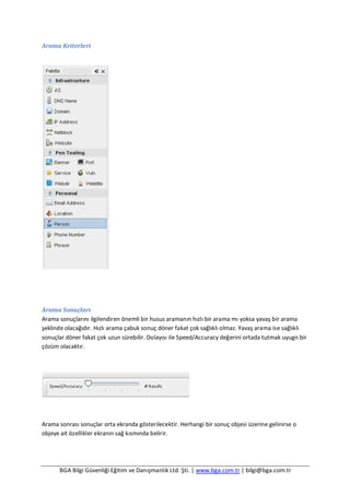 BGA Bilgi Güvenliği Eğitim ve Danışmanlık Ltd. Şti. | www.bga.com.tr | bilgi@bga.com.tr
Arama Kriterleri
Arama Sonuçları
Arama sonuçlarını ilgilendiren önemli bir husus aramanın hızlı bir arama mı yoksa yavaş bir arama
şeklinde olacağıdır. Hızlı arama çabuk sonuç döner fakat çok sağlıklı olmaz. Yavaş arama ise sağlıklı
sonuçlar döner fakat çok uzun sürebilir. Dolayısı ile Speed/Accuracy değerini ortada tutmak uyugn bir
çözüm olacaktır.
Arama sonrası sonuçlar orta ekranda gösterilecektir. Herhangi bir sonuç objesi üzerine gelinirse o
objeye ait özellikler ekranın sağ kısmında belirir.
 