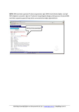 BGA Bilgi Güvenliği Eğitim ve Danışmanlık Ltd. Şti. | www.bga.com.tr | bilgi@bga.com.tr
NOTE: ARIN üzerinden yapılacak IP adresi sorgulamaları eğer ARIN’in kontrolünde değilse size ilgili
RIR’in bilgilerini verecektir. Eğer bir IP adresinin hangi bölgede olduğunu bilmiyorsanız ilk olarak ARIN
üzerinden sorgulama yaparak hangi whois sunucularda barındığını öğrenebilisiniz
 
