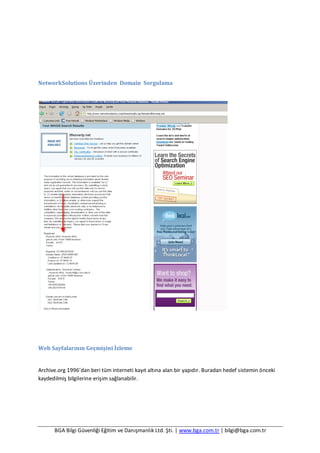 BGA Bilgi Güvenliği Eğitim ve Danışmanlık Ltd. Şti. | www.bga.com.tr | bilgi@bga.com.tr
NetworkSolutions Üzerinden Domain Sorgulama
Web Sayfalarının Geçmişini İzleme
Archive.org 1996’dan beri tüm interneti kayıt altına alan bir yapıdır. Buradan hedef sistemin önceki
kaydedilmiş bilgilerine erişim sağlanabilir.
 