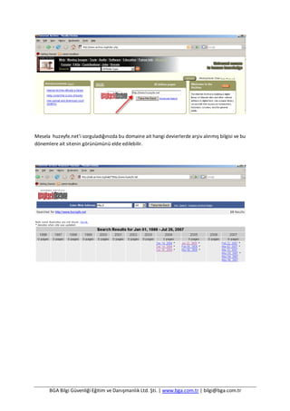 BGA Bilgi Güvenliği Eğitim ve Danışmanlık Ltd. Şti. | www.bga.com.tr | bilgi@bga.com.tr
Mesela huzeyfe.net’i sorguladığınızda bu domaine ait hangi devierlerde arşiv alınmış bilgisi ve bu
dönemlere ait sitenin görünümünü elde edilebilir.
 