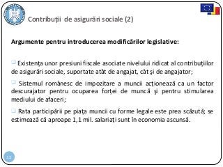12
Contribuții de asigurări sociale (2)
Argumente pentru introducerea modificărilor legislative:
 Existenţa unor presiuni fiscale asociate nivelului ridicat al contribuţiilor
de asigurări sociale, suportate atât de angajat, cât şi de angajator;
 Sistemul românesc de impozitare a muncii acţionează ca un factor
descurajator pentru ocuparea forţei de muncă şi pentru stimularea
mediului de afaceri;
 Rata participării pe piaţa muncii cu forme legale este prea scăzută; se
estimează că aproape 1,1 mil. salariaţi sunt în economia ascunsă.
 