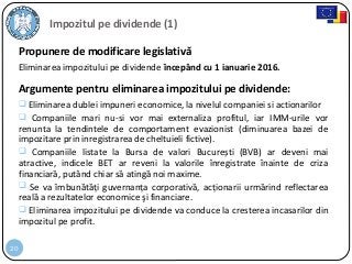 20
Propunere de modificare legislativă
Eliminarea impozitului pe dividende începând cu 1 ianuarie 2016.
Argumente pentru eliminarea impozitului pe dividende:
 Eliminarea dublei impuneri economice, la nivelul companiei si actionarilor
 Companiile mari nu-si vor mai externaliza profitul, iar IMM-urile vor
renunta la tendintele de comportament evazionist (diminuarea bazei de
impozitare prin inregistrarea de cheltuieli fictive).
 Companiile listate la Bursa de valori București (BVB) ar deveni mai
atractive, indicele BET ar reveni la valorile înregistrate înainte de criza
financiară, putând chiar să atingă noi maxime.
 Se va îmbunătăți guvernanța corporativă, acționarii urmărind reflectarea
reală a rezultatelor economice şi financiare.
 Eliminarea impozitului pe dividende va conduce la cresterea incasarilor din
impozitul pe profit.
Impozitul pe dividende (1)
 