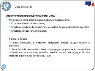 26
Cota unică (2)
Argumente pentru susţinerea cotei unice
 Modificarea comportamentului mediului de afaceri prin:
Extinderea bazei de impozitare;
Creşterea gradului de conformare voluntară la plata obligaţiilor bugetare;
Creşterea recuperării arieratelor.
 Relaxare fiscală
 Rolul stimulativ al reducerii impozitării directe asupra muncii şi
capitalului
 Transferul de resurse de la buget către populaţie şi societăţi are un efect
multiplicator în economie, generând venituri superioare la buget din alte
impozite şi taxe (asigurări sociale, TVA)
 