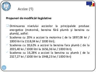 29
Propuneri de modificări legislative
 Diminuarea nivelului accizelor la principalele produse
energetice (motorină, benzina fără plumb şi benzina cu
plumb), astfel:
 Scaderea cu 20% a accizei la motorina ( de la 1897,08 lei /
1000 litri la 1518,04 lei / 1000 litri);
 Scaderea cu 18,62% a accizei la benzina fara plumb ( de la
2035,40 lei / 1000 litri la 1656,36 lei / 1000 litri);
 Scaderea cu 16,28% a accizei la benzina cu plumb ( de la
2327,27 lei / 1000 litri la 1948,23 lei / 1000 litri)
Accize (1)
 