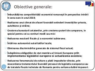 3
 Îmbunătățirea competitivității economiei romaneşti în perspectiva intrării
în zona euro in anul 2019;
 Realizarea unui climat de afaceri favorabil extinderii investițiilor private,
autohtone şi străine;
 Cresterea bunastarii cetatenilor, prin cresterea puterii de cumparare, in
special pentru cei cu venituri medii sau mici
 Reducerea evaziunii fiscale şi a economiei subterane;
 Întărirea autonomiei autoritatilor locale;
 Eliminarea discriminărilor generate de sistemul fiscal actual;
 Îndeplinirea obligațiilor de stat membru al Uniunii Europene prin
implementarea legislatiei europene si actualizarea acesteia;
 Reducerea fenomenului de evitare a platii impozitelor directe, prin
neacordarea tratamentului favorabil prevazut de legislatia europeana sau
de tratatele fiscale incheiate de Romania pentru evitarea dublei impuneri.
Obiective generale:
 