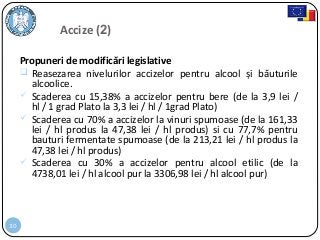 30
Propuneri de modificări legislative
 Reasezarea nivelurilor accizelor pentru alcool și băuturile
alcoolice.
 Scaderea cu 15,38% a accizelor pentru bere (de la 3,9 lei /
hl / 1 grad Plato la 3,3 lei / hl / 1grad Plato)
 Scaderea cu 70% a accizelor la vinuri spumoase (de la 161,33
lei / hl produs la 47,38 lei / hl produs) si cu 77,7% pentru
bauturi fermentate spumoase (de la 213,21 lei / hl produs la
47,38 lei / hl produs)
 Scaderea cu 30% a accizelor pentru alcool etilic (de la
4738,01 lei / hl alcool pur la 3306,98 lei / hl alcool pur)
Accize (2)
 