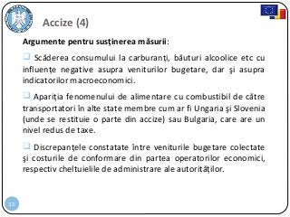 32
Argumente pentru susţinerea măsurii:
 Scăderea consumului la carburanţi, băuturi alcoolice etc cu
influenţe negative asupra veniturilor bugetare, dar şi asupra
indicatorilor macroeconomici.
 Apariţia fenomenului de alimentare cu combustibil de către
transportatori în alte state membre cum ar fi Ungaria şi Slovenia
(unde se restituie o parte din accize) sau Bulgaria, care are un
nivel redus de taxe.
 Discrepanţele constatate între veniturile bugetare colectate
şi costurile de conformare din partea operatorilor economici,
respectiv cheltuielile de administrare ale autorităţilor.
Accize (4)
 