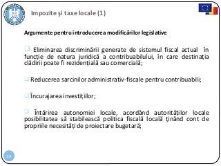 39
Impozite şi taxe locale (1)
Argumente pentru introducerea modificărilor legislative
 Eliminarea discriminării generate de sistemul fiscal actual în
funcție de natura juridică a contribuabilului, în care destinația
clădirii poate fi rezidențială sau comercială;
 Reducerea sarcinilor administrativ-fiscale pentru contribuabili;
 Încurajarea investițiilor;
 Întărirea autonomiei locale, acordând autorităților locale
posibilitatea să stabilească politica fiscală locală ținând cont de
propriile necesități de proiectare bugetară;
 