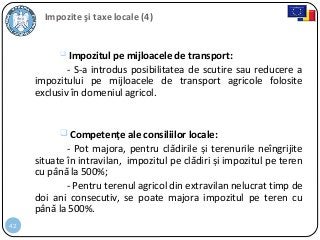 42
Impozite şi taxe locale (4)
 Impozitul pe mijloacele de transport:
- S-a introdus posibilitatea de scutire sau reducere a
impozitului pe mijloacele de transport agricole folosite
exclusiv în domeniul agricol.
 Competențe ale consiliilor locale:
- Pot majora, pentru clădirile și terenurile neîngrijite
situate în intravilan, impozitul pe clădiri și impozitul pe teren
cu până la 500%;
- Pentru terenul agricol din extravilan nelucrat timp de
doi ani consecutiv, se poate majora impozitul pe teren cu
până la 500%.
 