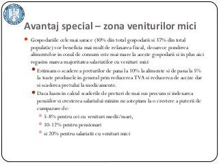 Avantaj special – zona veniturilor mici
 Gospodariile cele mai sarace (30% din total gospodarii si 37% din total
populatie) vor beneficia mai mult de relaxarea fiscal, deoarece ponderea
alimentelor in cosul de consum este mai mare la aceste gospodarii si in plus aici
regasim marea majoritatea salariatilor cu venituri mici
Estimam o scadere a preturilor de pana la 10% la alimente si de pana la 5%
la toate produsele in general prin reducerea TVA si reducerea de accize dar
si scaderea pretului la medicamente.
Daca luam in calcul scaderile de preturi de mai sus precum si indexarea
pensiilor si cresterea salariului minim ne asteptam la o crestere a puterii de
cumparare de:
5-8% pentru cei cu venituri medii/mari,
10-12% pentru pensionari
si 20% pentru salariatii cu venituri mici 
 