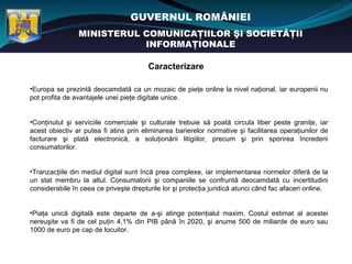 GUVERNUL ROMÂNIEI
                MINISTERUL COMUNICAŢIILOR ŞI SOCIETĂŢII
                           INFORMAŢIONALE

                                        Caracterizare

•Europa se prezintă deocamdată ca un mozaic de pieţe online la nivel naţional, iar europenii nu
pot profita de avantajele unei pieţe digitale unice.


•Conţinutul şi serviciile comerciale şi culturale trebuie să poată circula liber peste graniţe, iar
acest obiectiv ar putea fi atins prin eliminarea barierelor normative şi facilitarea operaţiunilor de
facturare şi plată electronică, a soluţionării litigiilor, precum şi prin sporirea încrederii
consumatorilor.


•Tranzacţiile din mediul digital sunt încă prea complexe, iar implementarea normelor diferă de la
un stat membru la altul. Consumatorii şi companiile se confruntă deocamdată cu incertitudini
considerabile în ceea ce priveşte drepturile lor şi protecţia juridică atunci când fac afaceri online.


•Piaţa unică digitală este departe de a-şi atinge potenţialul maxim. Costul estimat al acestei
nereuşite va fi de cel puţin 4,1% din PIB până în 2020, şi anume 500 de miliarde de euro sau
1000 de euro pe cap de locuitor.
 