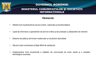 GUVERNUL ROMÂNIEI
               MINISTERUL COMUNICAŢIILOR ŞI SOCIETĂŢII
                          INFORMAŢIONALE

                                          Obstacole

•   Ofertă încă insuficientă de servicii online, naționale şi transfrontaliere


•   Lipsă de informare a operatorilor de servicii online şi de protecţie a utilizatorilor de internet


•   Sisteme de plată şi de livrare inadecvate și insuficient dezvoltate


•   Abuzuri prea numeroase şi litigii dificil de soluţionat


•   Implementare încă insuficientă a reţelelor de comunicaţii de mare viteză şi a soluţiilor
    tehnologice avansate
 
