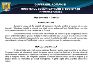 GUVERNUL ROMÂNIEI
                     MINISTERUL COMUNICAŢIILOR ŞI SOCIETĂŢII
                                INFORMAŢIONALE

                                       Mesaje cheie – Direcții

                                             CONNECTIVITATE
             Europenii trebuie să fie capabili să acceseze internetul oricând şi oriunde şi cu orice
dispozitiv. “Libertatea digitală” a mişcării este vitală pentru realizarea Pieţei Digitale Unice - condiţie
pentru generarea unei noi creşteri economice în Europa.
            Consumatorii trebuie să aibă acces să comande, să plătească şi să recepţioneze servicii
online, fără limitări date de graniţe, de lipsa de interoperabilitate sau conexiuni broadband inadecvate.
Asigurarea disponibilităţii infrastructurii şi a unui conţinut de calitate şi credibil, la un preţ rezonabil este
o cerinţă pentru adevarata Piaţă Digitală Unică şi va mări şi cererea din partea consumatorilor.


                                         MENTALITATE DIGITALĂ
             A gândi digital este vital pentru creşterea Europei. Mediul guvernamental şi de afaceri
European trebuie să “gândească digital” în fiecare pas al lanţului de furnizare şi la toate nivelurile
organizaţionale. Dobândirea competenţelor necesare şi îmbrăţişarea oportunităţilor digitale este doar o
parte a întregului proces, dar integrarea acestora în afacere este un atribut al viziuni digitale şi al
deciziei, ţinând de mentalitate şi abilităţi manageriale. A gândi digital oferă avantaje competitive
majore.
 