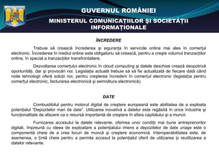 GUVERNUL ROMÂNIEI
                    MINISTERUL COMUNICAŢIILOR ŞI SOCIETĂŢII
                               INFORMAŢIONALE

                                              ÎNCREDERE
             Trebuie să crească încrederea şi siguranţa în serviciile online mai ales în comerţul
electronic. Încrederea în mediul online este obligatoriu să crească, pentru a creşte volumul tranzacţiilor
online, în special a tranzacţiilor transfrontaliere.
             Dezvoltarea comerţului electronic în cloud computing şi datele deschise crează deopotrivă
oportunităţi, dar şi provocări noi. Legislaţia actuală trebuie să să fie actualizată de fiecare dată când
noile tehnologii oferă soluţii noi, pentru creşterea încrederii în comerțul electronic (legislația pentru
comerțul electronic, facturarea electronică şi semnătura electronică).


                                                 DATE
             Combustibilul pentru motorul digital de creştere europeană este abilitatea de a exploata
potenţialul “Depozitelor mari de date”. Utilizarea inovativă a datelor este regăsită în orice industrie şi
funcţionalitate de afacere ca o resursă importantă de creştere în afara capitalului şi a muncii.
             Furnizarea accesului la datele relevante, oferirea unor condiţii mai bune antreprenorilor
digitali, împreună cu ideea de exploatare a potenţialului imens a depozitelor de date uriaşe este o
componentă cheie de a crea locuri de muncă şi creştere economică. Interoperabilitatea este, de
asemenea, o țintă cheie pentru a permite accesul la potenţialul oferit de utilizarea și reutilizarea a
datelor relevante.
 