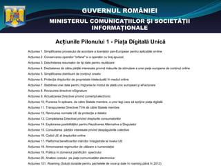GUVERNUL ROMÂNIEI
                 MINISTERUL COMUNICAŢIILOR ŞI SOCIETĂŢII
                            INFORMAŢIONALE

                     Acțiunile Pilonului 1 - Piaţa Digitală Unică
Acţiunea 1. Simplificarea procesului de acordare a licenţelor pan-European pentru aplicaţiile on-line
Acţiunea 2. Conservarea operelor "orfane" si a operelor cu tiraj epuizat
Acţiunea 3. Deschiderea resurselor de tip date pentru reutilizare
Acţiunea 4. Dezbaterea de către părţile interesate privind măsurile de stimulare a unei pieţe europene de conţinut online
Acţiunea 5. Simplificarea distribuirii de conţinut creativ
Acţiunea 6. Protecţia drepturilor de proprietate intelectuală în mediul online
Acţiunea 7. Stabilirea unei date pentru migrarea la modul de plată unic european şi eFacturare
Acţiunea 8. Revizuirea directivei eSignature
Acţiunea 9. Actualizarea Directivei privind comerţul electronic
Acţiunea 10. Punerea în aplicare, de către Statele membre, a unor legi care să sprijine piaţa digitală
Acţiunea 11. Transpunerea Directivei TVA de către Statele membre
Acţiunea 12. Revizuirea normele UE de protecţie a datelor
Acţiunea 13. Completarea Directivei privind drepturile consumatorilor
Acţiunea 14. Explorarea posibilităţilor pentru Rezolvarea Alternativa a Disputelor
Acţiunea 15. Consultarea părţilor interesate privind despăgubirile colective
Acţiunea 16. Codul UE al drepturilor online
Acţiunea 17. Platforma beneficiarilor mărcilor înregistrate la nivelul UE
Acţiunea 18. Armonizarea regimurilor de utilizare a numerotaţiei
Acţiunea 19. Politica în domeniul planificării spectrului
Acţiunea 20. Analiza costului pe piaţa comunicaţiilor electronice
Acţiunea 101. Roaming (Soluţii durabile pentru pachetele de voce şi date în roaming până în 2012)
 
