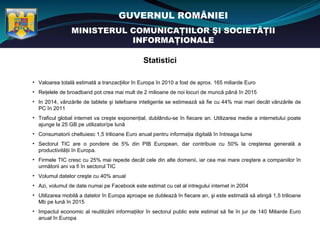 GUVERNUL ROMÂNIEI
                MINISTERUL COMUNICAŢIILOR ŞI SOCIETĂŢII
                           INFORMAŢIONALE

                                               Statistici

• Valoarea totală estimată a tranzacţiilor în Europa în 2010 a fost de aprox. 165 miliarde Euro
• Reţelele de broadband pot crea mai mult de 2 milioane de noi locuri de muncă până în 2015
• In 2014, vânzările de tablete şi telefoane inteligente se estimează să fie cu 44% mai mari decât vânzările de
  PC în 2011
• Traficul global internet va creşte exponenţial, dublându-se în fiecare an. Utilizarea medie a internetului poate
  ajunge la 25 GB pe utilizator/pe lună
• Consumatorii cheltuiesc 1,5 trilioane Euro anual pentru informaţia digitală în întreaga lume
• Sectorul TIC are o pondere de 5% din PIB European, dar contribuie cu 50% la creşterea generală a
  productivităţii în Europa.
• Firmele TIC cresc cu 25% mai repede decât cele din alte domenii, iar cea mai mare creştere a companiilor în
  următorii ani va fi în sectorul TIC
• Volumul datelor creşte cu 40% anual
• Azi, volumul de date numai pe Facebook este estimat cu cel al intregului internet in 2004
• Utilizarea mobilă a datelor în Europa aproape se dublează în fiecare an, şi este estimată să atingă 1,5 trilioane
  Mb pe lună în 2015
• Impactul economic al reutilizării informaţiilor în sectorul public este estimat să fie în jur de 140 Miliarde Euro
  anual în Europa
 