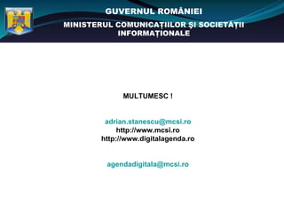 GUVERNUL ROMÂNIEI
MINISTERUL COMUNICAŢIILOR ŞI SOCIETĂŢII
           INFORMAŢIONALE




              MULTUMESC !


         adrian.stanescu@mcsi.ro
             http://www.mcsi.ro
        http://www.digitalagenda.ro


         agendadigitala@mcsi.ro
 