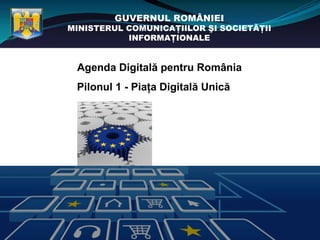 GUVERNUL ROMÂNIEI
MINISTERUL COMUNICAŢIILOR ŞI SOCIETĂŢII
           INFORMAŢIONALE


 Agenda Digitală pentru România
 Pilonul 1 - Piaţa Digitală Unică
 