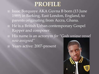    Isaac Borquaye AKA Guvna B born (13 June
    1989) in Barking, East London, England, to
    parents originating from Accra, Ghana.
   He is a British Urban contemporary Gospel
    Rapper and composer.
   His name is an acronym for “Gods unique vessel
    now assigned”
   Years active: 2007-present
 
