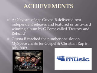    At 20 years of age Guvna B delivered two
    independent releases and featured on an award
    winning album by G Force called „Destroy and
    Rebuild‟
   Guvna B reached the number one slot on
    MySpace charts for Gospel & Christian Rap in
    July 2009.
 
