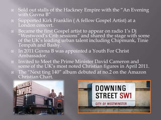    Sold out stalls of the Hackney Empire with the “An Evening
    with Guvna B”
   Supported Kirk Franklin ( A fellow Gospel Artist) at a
    London concert.
   Became the first Gospel artist to appear on radio 1‟s Dj
    “Westwood‟s Crib sessions” and shared the stage with some
    of the UK‟s leading urban talent including Chipmunk, Tinie
    Tempah and Bashy.
   In 2011 Guvna B was appointed a Youth For Christ
    Ambassador.
   Invited to Meet the Prime Minister David Cameron and
    some of the UK‟s most noted Christian figures in April 2011.
   The “Next ting 140” album debuted at no.2 on the Amazon
    Christian Chart.
 