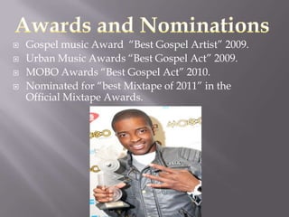    Gospel music Award “Best Gospel Artist” 2009.
   Urban Music Awards “Best Gospel Act” 2009.
   MOBO Awards “Best Gospel Act” 2010.
   Nominated for “best Mixtape of 2011” in the
    Official Mixtape Awards.
 
